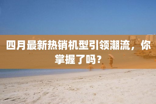 四月最新热销机型引领潮流，你掌握了吗？