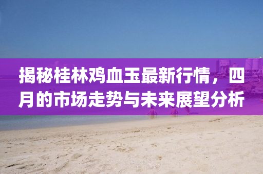 揭秘桂林鸡血玉最新行情，四月的市场走势与未来展望分析