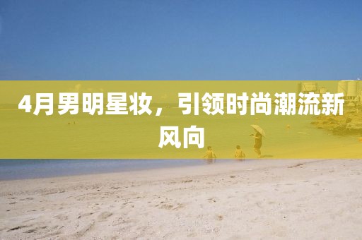 4月男明星妆，引领时尚潮流新风向
