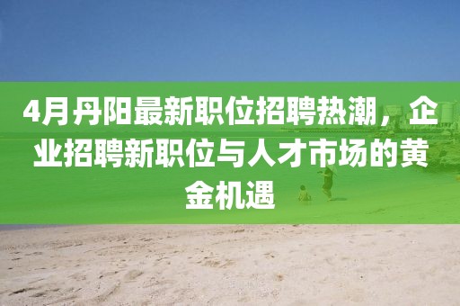 4月丹阳最新职位招聘热潮，企业招聘新职位与人才市场的黄金机遇