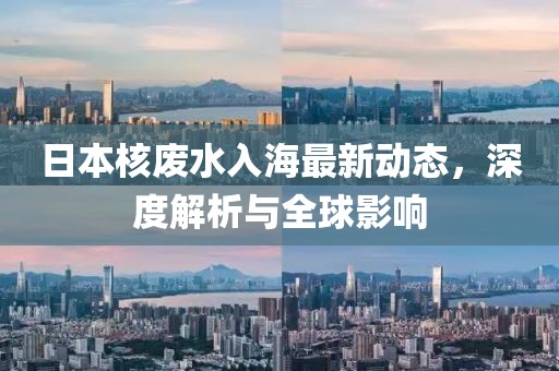 日本核废水入海最新动态，深度解析与全球影响