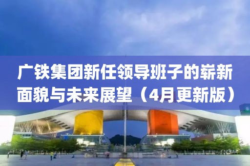 广铁集团新任领导班子的崭新面貌与未来展望（4月更新版）