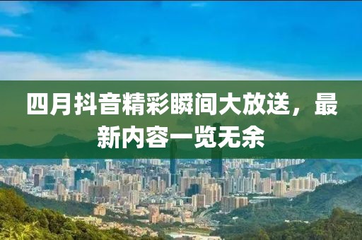四月抖音精彩瞬间大放送，最新内容一览无余