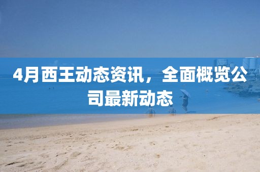 4月西王动态资讯，全面概览公司最新动态