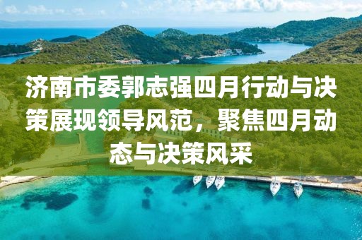 济南市委郭志强四月行动与决策展现领导风范，聚焦四月动态与决策风采