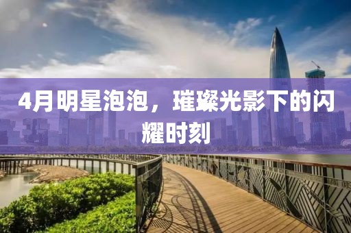 4月明星泡泡，璀璨光影下的闪耀时刻