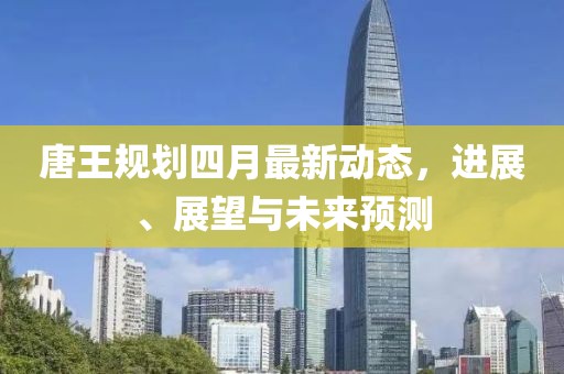 唐王规划四月最新动态，进展、展望与未来预测