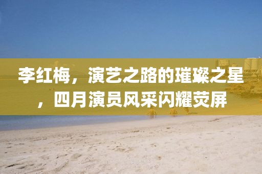 李红梅，演艺之路的璀璨之星，四月演员风采闪耀荧屏