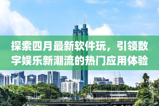 探索四月最新软件玩，引领数字娱乐新潮流的热门应用体验