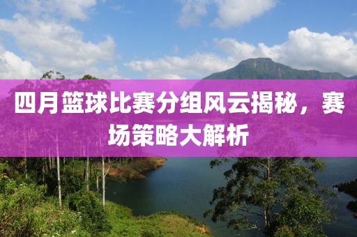 四月篮球比赛分组风云揭秘，赛场策略大解析