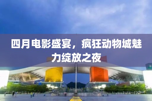 四月电影盛宴，疯狂动物城魅力绽放之夜