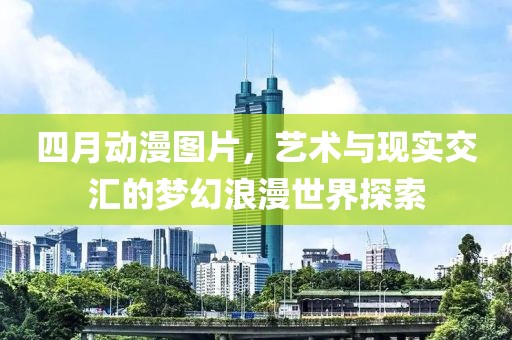 四月动漫图片，艺术与现实交汇的梦幻浪漫世界探索