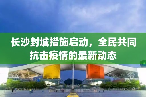 长沙封城措施启动，全民共同抗击疫情的最新动态