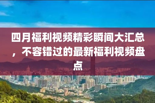 四月福利视频精彩瞬间大汇总，不容错过的最新福利视频盘点