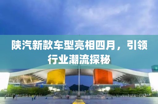 陕汽新款车型亮相四月，引领行业潮流探秘