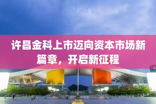 许昌金科上市迈向资本市场新篇章，开启新征程