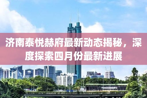 济南泰悦赫府最新动态揭秘，深度探索四月份最新进展