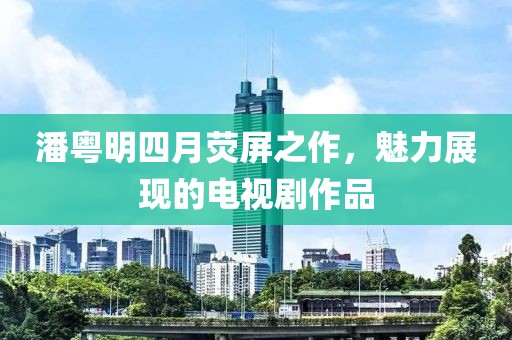 潘粤明四月荧屏之作，魅力展现的电视剧作品