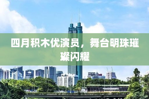 四月积木优演员，舞台明珠璀璨闪耀
