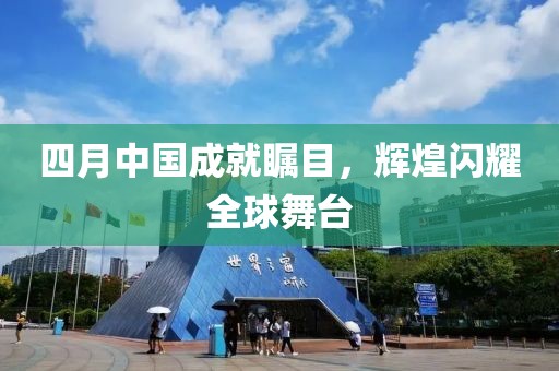 四月中国成就瞩目，辉煌闪耀全球舞台