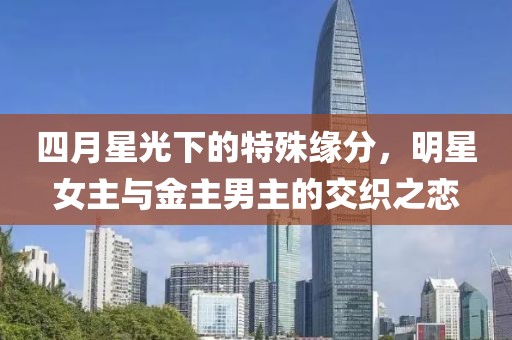 四月星光下的特殊缘分，明星女主与金主男主的交织之恋