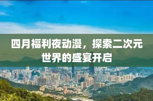 四月福利夜动漫，探索二次元世界的盛宴开启