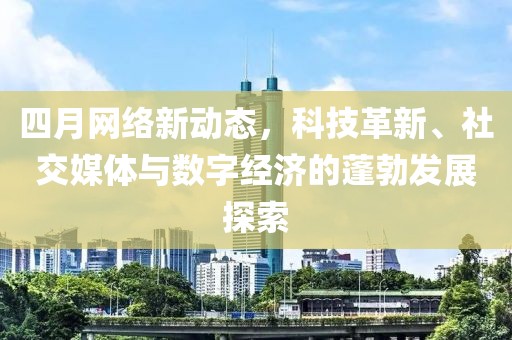 四月网络新动态，科技革新、社交媒体与数字经济的蓬勃发展探索