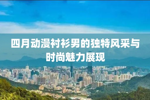 四月动漫衬衫男的独特风采与时尚魅力展现