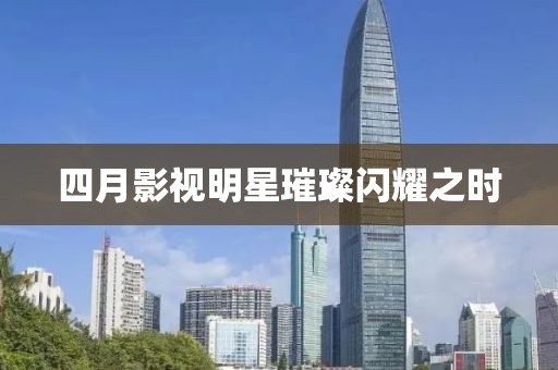 四月影视明星璀璨闪耀之时