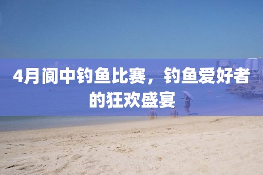 4月阆中钓鱼比赛，钓鱼爱好者的狂欢盛宴