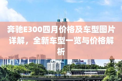 奔驰E300四月价格及车型图片详解，全新车型一览与价格解析
