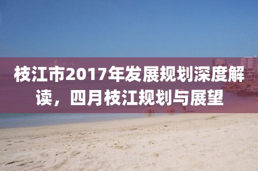 枝江市2017年发展规划深度解读，四月枝江规划与展望