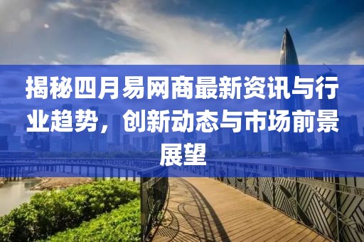 揭秘四月易网商最新资讯与行业趋势，创新动态与市场前景展望