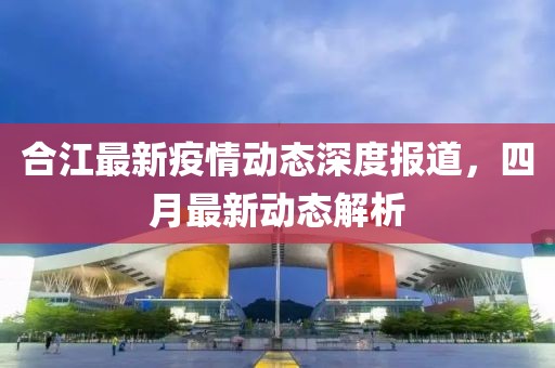 合江最新疫情动态深度报道，四月最新动态解析