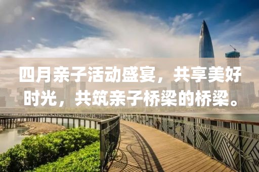 四月亲子活动盛宴，共享美好时光，共筑亲子桥梁的桥梁。