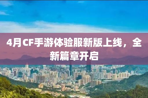 4月CF手游体验服新版上线，全新篇章开启