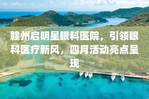 赣州启明星眼科医院，引领眼科医疗新风，四月活动亮点呈现
