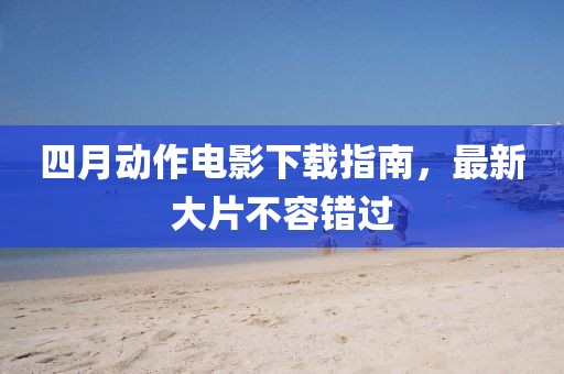 四月动作电影下载指南，最新大片不容错过