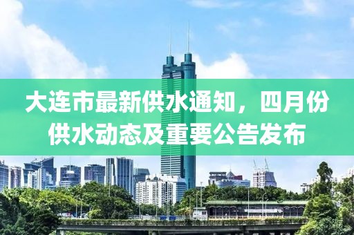 大连市最新供水通知，四月份供水动态及重要公告发布