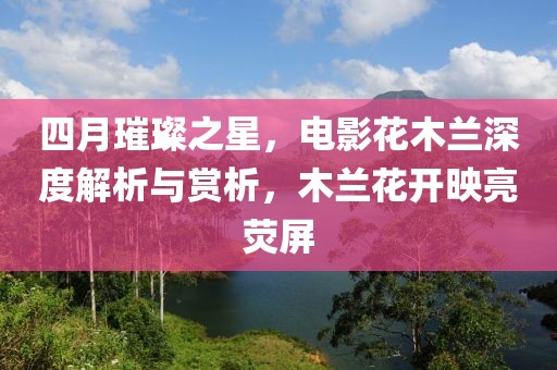 四月璀璨之星，电影花木兰深度解析与赏析，木兰花开映亮荧屏