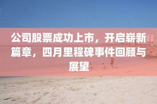 公司股票成功上市，开启崭新篇章，四月里程碑事件回顾与展望