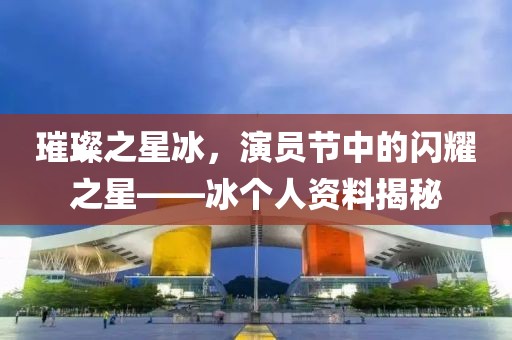 璀璨之星冰，演员节中的闪耀之星——冰个人资料揭秘