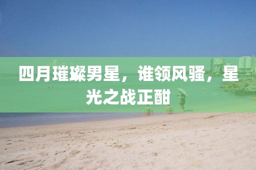 四月璀璨男星，谁领风骚，星光之战正酣