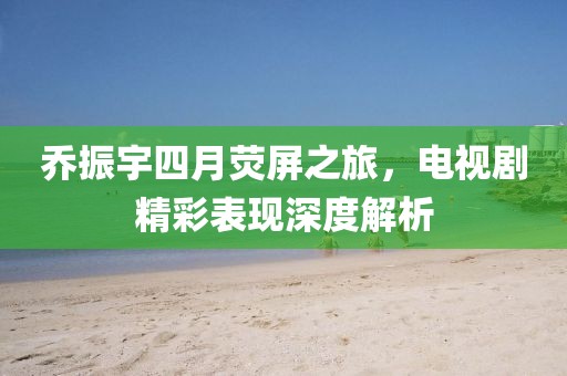 乔振宇四月荧屏之旅，电视剧精彩表现深度解析