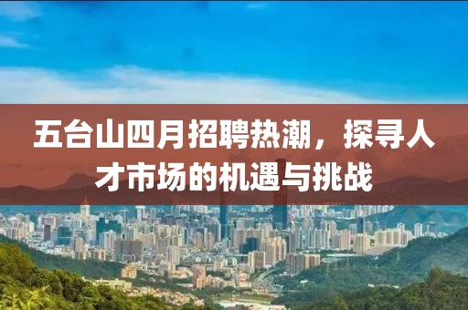 五台山四月招聘热潮，探寻人才市场的机遇与挑战