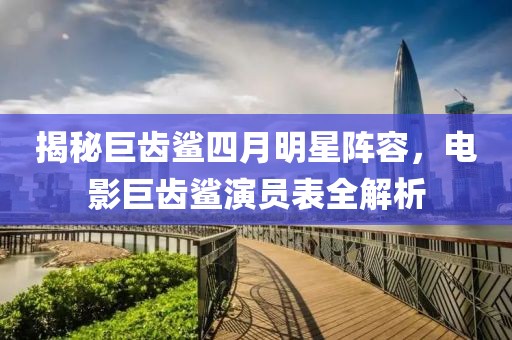 揭秘巨齿鲨四月明星阵容，电影巨齿鲨演员表全解析