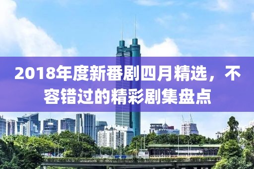 2018年度新番剧四月精选，不容错过的精彩剧集盘点