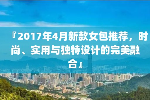 『2017年4月新款女包推荐，时尚、实用与独特设计的完美融合』