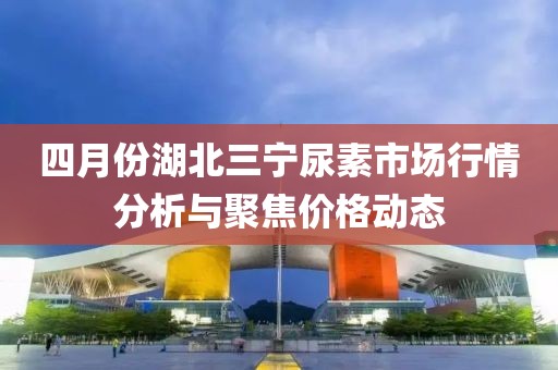 四月份湖北三宁尿素市场行情分析与聚焦价格动态