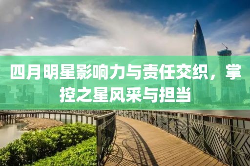 四月明星影响力与责任交织，掌控之星风采与担当